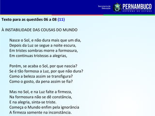 Texto para as questões 06 a 08 (11)
À INSTABILIDADE DAS COUSAS DO MUNDO
Nasce o Sol, e não dura mais que um dia,
Depois da Luz se segue a noite escura,
Em tristes sombras morre a formosura,
Em continuas tristezas a alegrias,
Porém, se acaba o Sol, por que nascia?
Se é tão formosa a Luz, por que não dura?
Como a beleza assim se transfigura?
Como o gosto, da pena assim se fia?
Mas no Sol, e na Luz falte a firmeza,
Na formosura não se dê constância,
E na alegria, sinta-se triste.
Começa o Mundo enfim pela ignorância
A firmeza somente na inconstância.
 