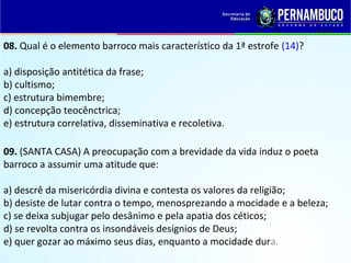 08. Qual é o elemento barroco mais característico da 1ª estrofe (14)?
a) disposição antitética da frase;
b) cultismo;
c) estrutura bimembre;
d) concepção teocênctrica;
e) estrutura correlativa, disseminativa e recoletiva.
09. (SANTA CASA) A preocupação com a brevidade da vida induz o poeta
barroco a assumir uma atitude que:
a) descrê da misericórdia divina e contesta os valores da religião;
b) desiste de lutar contra o tempo, menosprezando a mocidade e a beleza;
c) se deixa subjugar pelo desânimo e pela apatia dos céticos;
d) se revolta contra os insondáveis desígnios de Deus;
e) quer gozar ao máximo seus dias, enquanto a mocidade dura.
 