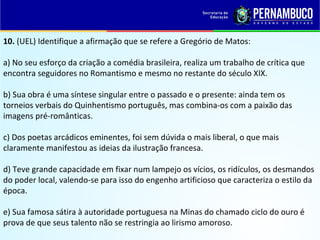 10. (UEL) Identifique a afirmação que se refere a Gregório de Matos:
a) No seu esforço da criação a comédia brasileira, realiza um trabalho de crítica que
encontra seguidores no Romantismo e mesmo no restante do século XIX.
b) Sua obra é uma síntese singular entre o passado e o presente: ainda tem os
torneios verbais do Quinhentismo português, mas combina-os com a paixão das
imagens pré-românticas.
c) Dos poetas arcádicos eminentes, foi sem dúvida o mais liberal, o que mais
claramente manifestou as ideias da ilustração francesa.
d) Teve grande capacidade em fixar num lampejo os vícios, os ridículos, os desmandos
do poder local, valendo-se para isso do engenho artificioso que caracteriza o estilo da
época.
e) Sua famosa sátira à autoridade portuguesa na Minas do chamado ciclo do ouro é
prova de que seus talento não se restringia ao lirismo amoroso.
 