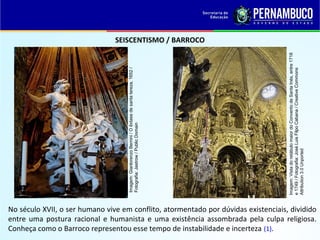 SEISCENTISMO / BARROCO
No século XVII, o ser humano vive em conflito, atormentado por dúvidas existenciais, dividido
entre uma postura racional e humanista e uma existência assombrada pela culpa religiosa.
Conheça como o Barroco representou esse tempo de instabilidade e incerteza (1).
Imagem:GianlorenzoBernini/Oêxtasedesantatereza,1652/
Fotografia:Jastrow/PublicDomain
Imagem:VistadoretábulomaiordoConventodeSantaInés,entre1718
e1749/Fotografia:JoséLuisFilpoCabana/CreativeCommons
Attribution3.0Unported
 
