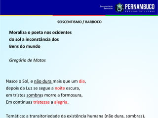 SEISCENTISMO / BARROCO
Moraliza o poeta nos ocidentes
do sol a inconstância dos
Bens do mundo
Gregório de Matos
Nasce o Sol, e não dura mais que um dia,
depois da Luz se segue a noite escura,
em tristes sombras morre a formosura,
Em contínuas tristezas a alegria.
Temática: a transitoriedade da existência humana (não dura, sombras).
 