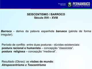 SEISCENTISMO / BARROCO
Século XVI – XVIII
Barroco - deriva da palavra espanhola barueco (pérola de forma
irregular).
Período de conflito entre duas posturas - dúvidas existenciais:
postura racional e humanista – concepção “classicista”.
postura religiosa – concepção “medieval”.
Resultado (Obras): as visões de mundo:
Atropocentrismo x Teocentrismo
 