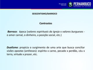 SEISCENTISMO/BARROCO
Contrastes
Barroco: época (valores espirituais da Igreja x valores burgueses -
o amor carnal, o dinheiro, a posição social, etc.)
Dualismo: propicia o surgimento de uma arte que busca conciliar
visões opostas (antíteses): espírito x carne, pecado x perdão, céu x
terra, virtude x prazer, etc.
 