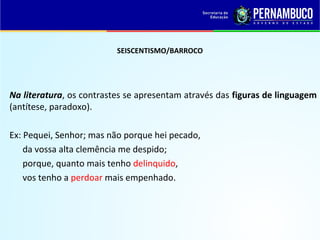 SEISCENTISMO/BARROCO
Na literatura, os contrastes se apresentam através das figuras de linguagem
(antítese, paradoxo).
Ex: Pequei, Senhor; mas não porque hei pecado,
da vossa alta clemência me despido;
porque, quanto mais tenho delinquido,
vos tenho a perdoar mais empenhado.
 