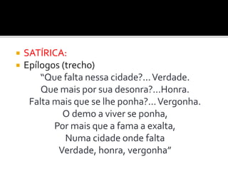  SATÍRICA:
 Epílogos (trecho)
“Que falta nessa cidade?...Verdade.
Que mais por sua desonra?...Honra.
Falta mais que se lhe ponha?...Vergonha.
O demo a viver se ponha,
Por mais que a fama a exalta,
Numa cidade onde falta
Verdade, honra, vergonha”
 
