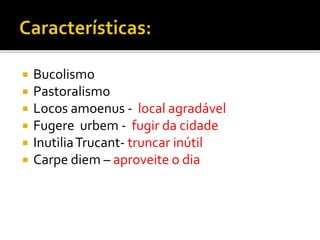  Bucolismo
 Pastoralismo
 Locos amoenus - local agradável
 Fugere urbem - fugir da cidade
 InutiliaTrucant- truncar inútil
 Carpe diem – aproveite o dia
 