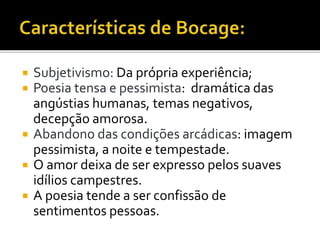  Subjetivismo: Da própria experiência;
 Poesia tensa e pessimista: dramática das
angústias humanas, temas negativos,
decepção amorosa.
 Abandono das condições arcádicas: imagem
pessimista, a noite e tempestade.
 O amor deixa de ser expresso pelos suaves
idílios campestres.
 A poesia tende a ser confissão de
sentimentos pessoas.
 