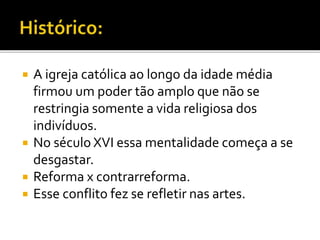  A igreja católica ao longo da idade média
firmou um poder tão amplo que não se
restringia somente a vida religiosa dos
indivíduos.
 No século XVI essa mentalidade começa a se
desgastar.
 Reforma x contrarreforma.
 Esse conflito fez se refletir nas artes.
 