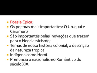  Poesia Épica:
 Os poemas mais importantes: O Uruguai e
Caramuru
 São importantes pelas inovações que trazem
para o Neoclassicismo;
 Temas de nossa história colonial, a descrição
da natureza tropical
 Indígena como Herói
 Prenuncia o nacionalismo Romântico do
século XIX.
 