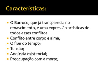  O Barroco, que já transparecia no
renascimento, é uma expressão artísticas de
todos esses conflitos.
 Conflito entre corpo e alma;
 O fluir do tempo;
 Tensão;
 Angústia existencial;
 Preocupação com a morte;
 