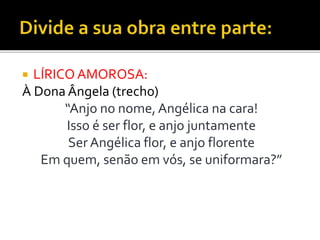  LÍRICO AMOROSA:
À Dona Ângela (trecho)
“Anjo no nome, Angélica na cara!
Isso é ser flor, e anjo juntamente
Ser Angélica flor, e anjo florente
Em quem, senão em vós, se uniformara?”
 