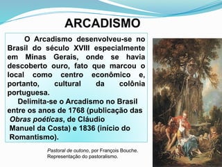 ARCADISMO
O Arcadismo desenvolveu-se no
Brasil do século XVIII especialmente
em Minas Gerais, onde se havia
descoberto ouro, fato que marcou o
local como centro econômico e,
portanto, cultural da colônia
portuguesa.
Delimita-se o Arcadismo no Brasil
entre os anos de 1768 (publicação das
Obras poéticas, de Cláudio
Manuel da Costa) e 1836 (início do
Romantismo).
Pastoral de outono, por François Bouche.
Representação do pastoralismo.
 