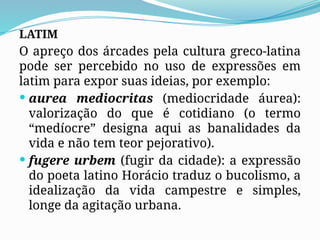 LATIM
O apreço dos árcades pela cultura greco-latina
pode ser percebido no uso de expressões em
latim para expor suas ideias, por exemplo:
 aurea mediocritas (mediocridade áurea):
valorização do que é cotidiano (o termo
“medíocre” designa aqui as banalidades da
vida e não tem teor pejorativo).
 fugere urbem (fugir da cidade): a expressão
do poeta latino Horácio traduz o bucolismo, a
idealização da vida campestre e simples,
longe da agitação urbana.
 