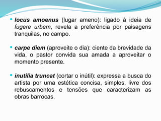  locus amoenus (lugar ameno): ligado à ideia de
fugere urbem, revela a preferência por paisagens
tranquilas, no campo.
 carpe diem (aproveite o dia): ciente da brevidade da
vida, o pastor convida sua amada a aproveitar o
momento presente.
 inutilia truncat (cortar o inútil): expressa a busca do
artista por uma estética concisa, simples, livre dos
rebuscamentos e tensões que caracterizam as
obras barrocas.
 