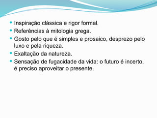  Inspiração clássica e rigor formal.
 Referências à mitologia grega.
 Gosto pelo que é simples e prosaico, desprezo pelo
luxo e pela riqueza.
 Exaltação da natureza.
 Sensação de fugacidade da vida: o futuro é incerto,
é preciso aproveitar o presente.
 