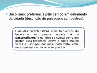  Bucolismo: preferência pelo campo em detrimento
da cidade (descrição de paisagens campestres).
Uma das características mais frequentes do
bucolismo na poesia árcade é o
pastoralismo: o eu lírico se coloca como um
pastor. Essa tendência levava o poeta muitas
vezes a usar pseudônimos. Entretanto, cabe
notar que este é um recurso poético.
 