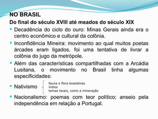 NO BRASIL
Do final do século XVIII até meados do século XIX
 Decadência do ciclo do ouro: Minas Gerais ainda era o
centro econômico e cultural da colônia.
 Inconfidência Mineira: movimento ao qual muitos poetas
árcades eram ligados, foi uma tentativa de livrar a
colônia do jugo da metrópole.
 Além das características compartilhadas com a Arcádia
Lusitana, o movimento no Brasil tinha algumas
especificidades:
 Nativismo
 Nacionalismo: poemas com teor político; anseio pela
independência em relação a Portugal.
fauna e flora brasileiras
índios
temas locais, como a mineração
 