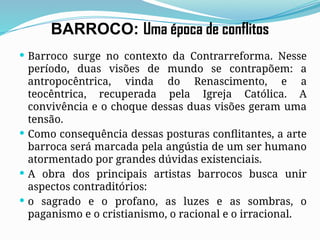 BARROCO: Uma época de conflitos
 Barroco surge no contexto da Contrarreforma. Nesse
período, duas visões de mundo se contrapõem: a
antropocêntrica, vinda do Renascimento, e a
teocêntrica, recuperada pela Igreja Católica. A
convivência e o choque dessas duas visões geram uma
tensão.
 Como consequência dessas posturas conflitantes, a arte
barroca será marcada pela angústia de um ser humano
atormentado por grandes dúvidas existenciais.
 A obra dos principais artistas barrocos busca unir
aspectos contraditórios:
 o sagrado e o profano, as luzes e as sombras, o
paganismo e o cristianismo, o racional e o irracional.
 