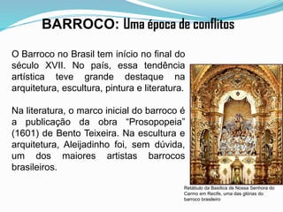 Retábulo da Basílica de Nossa Senhora do
Carmo em Recife, uma das glórias do
barroco brasileiro
BARROCO: Uma época de conflitos
O Barroco no Brasil tem início no final do
século XVII. No país, essa tendência
artística teve grande destaque na
arquitetura, escultura, pintura e literatura.
Na literatura, o marco inicial do barroco é
a publicação da obra “Prosopopeia”
(1601) de Bento Teixeira. Na escultura e
arquitetura, Aleijadinho foi, sem dúvida,
um dos maiores artistas barrocos
brasileiros.
 