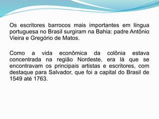 Os escritores barrocos mais importantes em língua
portuguesa no Brasil surgiram na Bahia: padre Antônio
Vieira e Gregório de Matos.
Como a vida econômica da colônia estava
concentrada na região Nordeste, era lá que se
encontravam os principais artistas e escritores, com
destaque para Salvador, que foi a capital do Brasil de
1549 até 1763.
 