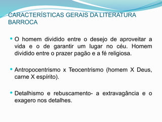 CARACTERÍSTICAS GERAIS DA LITERATURA
BARROCA
 O homem dividido entre o desejo de aproveitar a
vida e o de garantir um lugar no céu. Homem
dividido entre o prazer pagão e a fé religiosa.
 Antropocentrismo x Teocentrismo (homem X Deus,
carne X espírito).
 Detalhismo e rebuscamento- a extravagância e o
exagero nos detalhes.
 