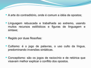  A arte do contraditório, onde é comum a idéia de opostos;
 Linguagem rebuscada e trabalhada ao extremo, usando
muitos recursos estilísticos e figuras de linguagem e
sintaxe;
 Regido por duas filosofias:
 Cultismo: é o jogo de palavras, o uso culto da língua,
predominando inversões sintáticas.
 Conceptismo: são os jogos de raciocínio e de retórica que
visavam melhor explicar o conflito dos opostos.
 