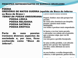 PRINCIPAIS REPRESENTANTES DO BARROCO BRASILEIRO
POESIA
GREGÓRIO DE MATOS GUERRA (apelido de Boca do Inferno
ou Boca de Brasa )
TEMAS DA POESIA GREGORIANA:
POESIA LÍRICA
POESIA RELIGIOSA
POESIA SATÍRICA
POESIA ERÓTICA
Parte de suas poesias
ironizava diversos aspectos da
sociedade e, por isso, ficou
conhecido como “Boca do
Inferno”.
A JESUS CRISTO NOSSO SENHOR
Pequei, Senhor; mas não porque hei
pecado,
da vossa alta clemência me despido;
porque, quanto mais tenho
delinqüido,
vos tenho a perdoar mais empenhado.
Se basta a vos irar tanto pecado,
a abrandar-vos sobeja um só gemido:
que a mesma culpa, que vos há
ofendido
vos tem para o perdão lisonjeado.
Se uma ovelha perdida, e já cobrada
glória tal e prazer tão repentino
vos deu, como afirmais na sacra
história,
eu sou Senhor, a ovelha desgarrada,
cobrai-a; e não queirais, pastor divino,
 