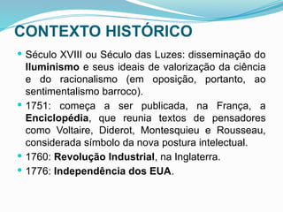 CONTEXTO HISTÓRICO
 Século XVIII ou Século das Luzes: disseminação do
Iluminismo e seus ideais de valorização da ciência
e do racionalismo (em oposição, portanto, ao
sentimentalismo barroco).
 1751: começa a ser publicada, na França, a
Enciclopédia, que reunia textos de pensadores
como Voltaire, Diderot, Montesquieu e Rousseau,
considerada símbolo da nova postura intelectual.
 1760: Revolução Industrial, na Inglaterra.
 1776: Independência dos EUA.
 