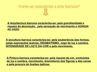 Como se caracteriza a arte barroca? A Arquitectura barroca caracteriza-se: pela grandiosidade e riqueza da decoração,  pela sensação de movimento e  HORROR AO VAZIO . A escultura barroca caracteriza-se: pela exuberância das formas, pelas expressões teatrais, DRAMATISMO, Jogo de luz e sombra, INTENSIDADE DE LUZ E DA COR e pelo movimento. A Pintura barroca caracteriza-se: pela riqueza da cor, contrastes de luz e sombra, movimento, dramatismo das figuras e das cenas e pela procura de ilusões ópticas. 