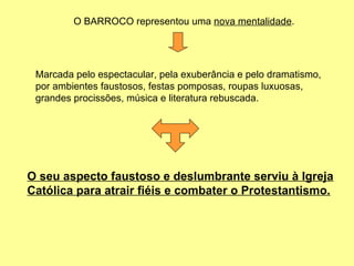 O BARROCO representou uma  nova mentalidade . Marcada pelo espectacular, pela exuberância e pelo dramatismo, por ambientes faustosos, festas pomposas, roupas luxuosas, grandes procissões, música e literatura rebuscada. O seu aspecto faustoso e deslumbrante serviu à Igreja Católica para atrair fiéis e combater o Protestantismo. 
