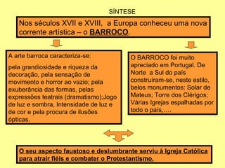 SÍNTESE Nos séculos XVII e XVIII,  a Europa conheceu uma nova corrente artística – o  BARROCO . A arte barroca caracteriza-se:  pela grandiosidade e riqueza da decoração, pela sensação de movimento e horror ao vazio; pela exuberância das formas, pelas expressões teatrais (dramatismo);Jogo de luz e sombra, Intensidade de luz e de cor e pela procura de ilusões ópticas. O BARROCO foi muito apreciado em Portugal. De Norte  a Sul do país construíram-se, neste estilo, belos monumentos: Solar de Mateus; Torre dos Clérigos; Várias Igrejas espalhadas por todo o país,…. O seu aspecto faustoso e deslumbrante serviu à Igreja Católica para atrair fiéis e combater o Protestantismo. 
