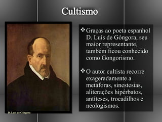  Graças ao poeta espanhol
                       D. Luís de Góngora, seu
                       maior representante,
                       também ficou conhecido
                       como Gongorismo.

                      O autor cultista recorre
                       exageradamente a
                       metáforas, sinestesias,
                       aliterações hipérbatos,
                       antíteses, trocadilhos e
                       neologismos.
D. Luís de Góngora
 
