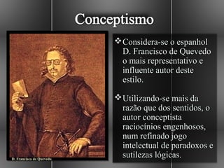  Considera-se o espanhol
                            D. Francisco de Quevedo
                            o mais representativo e
                            influente autor deste
                            estilo.

                           Utilizando-se mais da
                            razão que dos sentidos, o
                            autor conceptista
                            raciocínios engenhosos,
                            num refinado jogo
                            intelectual de paradoxos e
D. Francisco de Quevedo
                            sutilezas lógicas.
 