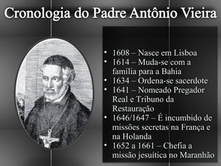 • 1608 – Nasce em Lisboa
• 1614 – Muda-se com a
  família para a Bahia
• 1634 – Ordena-se sacerdote
• 1641 – Nomeado Pregador
  Real e Tribuno da
  Restauração
• 1646/1647 – É incumbido de
  missões secretas na França e
  na Holanda
• 1652 a 1661 – Chefia a
  missão jesuítica no Maranhão
 