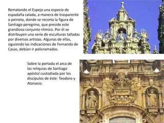 Rematando el Espejo una especie de
espadaña calada, a manera de trasparente
o peineta, donde se recorta la figura de
Santiago peregrino, que preside este
grandioso conjunto rítmico. Por él se
distribuyen una serie de esculturas talladas
por diversos artistas. Algunas de ellas,
siguiendo las indicaciones de Fernando de
Casas, debían ir policromadas.


           Sobre la portada el arca de
           las reliquias de Santiago
           apóstol custodiada por los
           discípulos de éste: Teodoro y
           Atanasio.
 