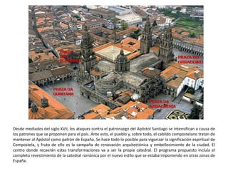 Desde mediados del siglo XVII, los ataques contra el patronazgo del Apóstol Santiago se intensifican a causa de
los patrones que se proponen para el país. Ante esto, el pueblo y, sobre todo, el cabildo compostelano tratan de
mantener al Apóstol como patrón de España. Se hace todo lo posible para vigorizar la significación espiritual de
Compostela, y fruto de ello es la campaña de renovación arquitectónica y embellecimiento de la ciudad. El
centro donde recaerán estas transformaciones va a ser la propia catedral. El programa propuesto incluía el
completo revestimiento de la catedral románica por el nuevo estilo que se estaba imponiendo en otras zonas de
España.
 