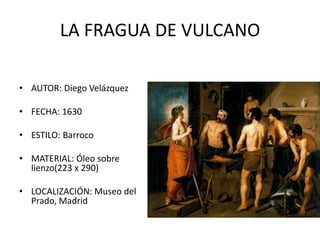 LA FRAGUA DE VULCANO

• AUTOR: Diego Velázquez

• FECHA: 1630

• ESTILO: Barroco

• MATERIAL: Óleo sobre
  lienzo(223 x 290)

• LOCALIZACIÓN: Museo del
  Prado, Madrid
 