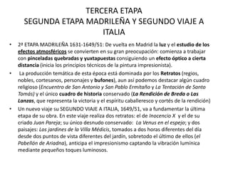 TERCERA ETAPA
      SEGUNDA ETAPA MADRILEÑA Y SEGUNDO VIAJE A
                        ITALIA
•   2ª ETAPA MADRILEÑA 1631-1649/51: De vuelta en Madrid la luz y el estudio de los
    efectos atmosféricos se convierten en su gran preocupación: comienza a trabajar
    con pinceladas quebradas y yuxtapuestas consiguiendo un efecto óptico a cierta
    distancia (inicia los principios técnicos de la pintura impresionista).
•    La producción temática de esta época está dominada por los Retratos (regios,
    nobles, cortesanos, personajes y bufones), aun así podemos destacar algún cuadro
    religioso (Encuentro de San Antonio y San Pablo Ermitaño y La Tentación de Santo
    Tomás) y el único cuadro de historia conservado (La Rendición de Breda o Las
    Lanzas, que representa la victoria y el espíritu caballeresco y cortés de la rendición)
•   Un nuevo viaje su SEGUNDO VIAJE A ITALIA, 1649/51, va a fundamentar la última
    etapa de su obra. En este viaje realiza dos retratos: el de Inocencio X y el de su
    criado Juan Pareja; su único desnudo conservado: La Venus en el espejo; y dos
    paisajes: Los jardines de la Villa Médicis, tomados a dos horas diferentes del día
    desde dos puntos de vista diferentes del jardín, sobretodo el último de ellos (el
    Pabellón de Ariadna), anticipa el impresionismo captando la vibración lumínica
    mediante pequeños toques luminosos.
 