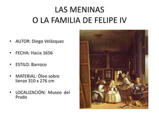 LAS MENINAS
          O LA FAMILIA DE FELIPE IV

• AUTOR: Diego Velázquez

• FECHA: Hacia 1656

• ESTILO: Barroco

• MATERIAL: Óleo sobre
  lienzo 310 x 276 cm

• LOCALIZACIÓN: Museo del
  Prado
 