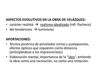 ASPECTOS EVOLUTIVOS EN LA OBRA DE VELÁZQUEZ:
• carácter realista  realismo idealizado (infl. Pacheco)
• del tenebrismo  luminismo

APORTACIONES:
• Técnica pictórica de pinceladas cortas y yuxtapuestas,
  efectos ópticos que requieren cierta distancia
  (anticipándose a los impresionistas)
• Elaboración mental, importancia de la “idea”, entiende
  la obra como una recreación, no como una imitación.
 