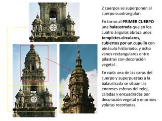 2 cuerpos se superponen al
cuerpo cuadrangular:
En torno al PRIMER CUERPO
una balaustrada que en los
cuatro ángulos abraza unos
templetes circulares,
cubiertos por un cupulín con
pináculo historiado, y ocho
vanos rectangulares entre
pilastras con decoración
vegetal .
En cada una de las caras del
cuerpo y superpuestas a la
balaustrada se sitúan las
enormes esferas del reloj,
caladas y encuadradas por
decoración vegetal y enormes
volutas recortadas.
 