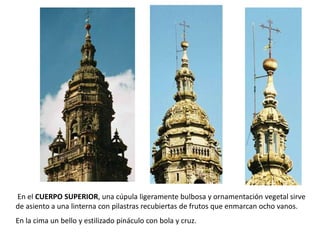 En el CUERPO SUPERIOR, una cúpula ligeramente bulbosa y ornamentación vegetal sirve
de asiento a una linterna con pilastras recubiertas de frutos que enmarcan ocho vanos.
En la cima un bello y estilizado pináculo con bola y cruz.
 