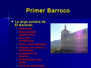 Primer Barroco
   La larga sombra de
    El Escorial:
    – Sobriedad
    – Racionalidad
      constructiva
    – Sencillez
      ornamental
    – Vanos arquitrabados
    – Tejados de pizarra y
      buhardillas
    – Chapiteles de
      pizarra
    – Piramidiones con
      bolas
    – Pórticos clasicistas
 