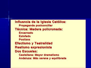    Influencia de la Iglesia Católica:
    – Propaganda postconciliar
   Técnica: Madera policromada:
    –   Encarnado
    –   Estofado
    –   Postizos
   Efectismo y Teatralidad
   Realismo expresionista
   Dos Escuelas:
    – Castellana: Mayor dramatismo
    – Andaluza: Más serena y equilibrada
 