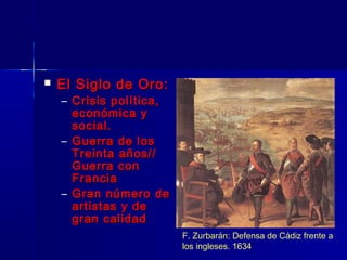    El Siglo de Oro:
    – Crisis política,
      económica y
      social.
    – Guerra de los
      Treinta años//
      Guerra con
      Francia
    – Gran número de
      artistas y de
      gran calidad
                         F. Zurbarán: Defensa de Cádiz frente a
                         los ingleses. 1634
 