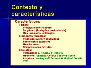 Contexto y
características
   Características:
    – Temas:
          Principalmente religioso
          De género (Bodegón// costumbrista)
          Más raramente, mitológico
    – Elementos formales:
          Pincelada suelta y espontánea
          Fuertemente expresiva
          Mancha color
          Composiciones movidas
    – Escuelas:
          Valenciana: J. Ribera // F. Ribalta
          Madrileña: Sánchez Cotán // Sánchez Coello
          Andaluza: Velázquez // Zurbarán // Murillo // Valdés
           Leal
 