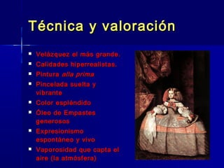Técnica y valoración
   Velázquez el más grande.
   Calidades hiperrealistas.
   Pintura alla prima
   Pincelada suelta y
    vibrante
   Color espléndido
   Óleo de Empastes
    generosos
   Expresionismo
    espontáneo y vivo
   Vaporosidad que capta el
    aire (la atmósfera)
 