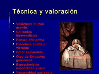 Técnica y valoración
   Velázquez el más
    grande.
   Calidades
    hiperrealistas.
   Pintura alla prima
   Pincelada suelta y
    vibrante
   Color espléndido
   Óleo de Empastes
    generosos
   Expresionismo
    espontáneo y vivo
   Vaporosidad que capta
 