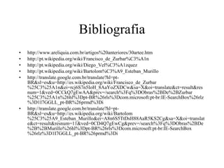 Bibliografia http://www.areliquia.com.br/artigos%20anteriores/30artee.htm http://pt.wikipedia.org/wiki/Francisco_de_Zurbar%C3%A1n http://pt.wikipedia.org/wiki/Diego_Vel%C3%A1zquez http://pt.wikipedia.org/wiki/Bartolom%C3%A9_Esteban_Murillo http://translate.google.com.br/translate?hl=pt-BR&sl=es&u=http://es.wikipedia.org/wiki/Francisco_de_Zurbar%25C3%25A1n&ei=rcj6S7n5IoH_8AaYoZXDCw&sa=X&oi=translate&ct=result&resnum=1&ved=0CCkQ7gEwAA&prev=/search%3Fq%3DObras%2BDe%2BZurbar%25C3%25A1n%26hl%3Dpt-BR%26rls%3Dcom.microsoft:pt-br:IE-SearchBox%26rlz%3D1I7GGLL_pt-BR%26prmd%3Di http://translate.google.com.br/translate?hl=pt-BR&sl=es&u=http://es.wikipedia.org/wiki/Bartolom%25C3%25A9_Esteban_Murillo&ei=A8n6S5TtDsH88AaR5KS2Cg&sa=X&oi=translate&ct=result&resnum=11&ved=0CD4Q7gEwCg&prev=/search%3Fq%3DObras%2BDe%2B%2BMurillo%26hl%3Dpt-BR%26rls%3Dcom.microsoft:pt-br:IE-SearchBox%26rlz%3D1I7GGLL_pt-BR%26prmd%3Di 