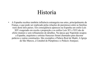 Historia  A Espanha recebeu também influência estrangeira nas artes, principalmente da França, o que pode ser explicado pelas relações de parentesco entre as famílias reais deste dois países. Em conseqüência apareceu na Espanha um estilo Luís XIV exagerado em escala e proporção e os estilos Luís XV e XVI são de efeito imaturo e sem refinamento de detalhes. Na época que Napoleão ocupou a Espanha, arquitetos e artistas franceses foram chamados para decorar palácios e outras construções. São exemplos o Palácio Real de Madri, A Igreja de São Marcos, a Catedral de Pamplona e o Palácio Aranjuez. 